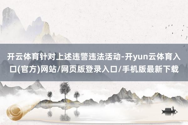 开云体育 针对上述违警违法活动-开yun云体育入口(官方)网站/网页版登录入口/手机版最新下载